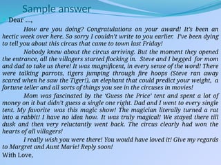 Sample answer
 Dear …,
How are you doing? Congratulations on your award! It’s been an
hectic week over here. So sorry I couldn’t write to you earlier. I’ve been dying
to tell you about this circus that came to town last Friday!
Nobody knew about the circus arriving. But the moment they opened
the entrance, all the villagers started flocking in. Steve and I begged for mom
and dad to take us there! It was magnificent, in every sense of the word! There
were talking parrots, tigers jumping through fire hoops (Steve ran away
scared when he saw the Tiger!), an elephant that could predict your weight, a
fortune teller and all sorts of things you see in the circuses in movies!
Mom was fascinated by the ‘Guess the Price’ tent and spent a lot of
money on it but didn’t guess a single one right. Dad and I went to every single
tent. My favorite was this magic show! The magician literally turned a rat
into a rabbit! I have no idea how. It was truly magical! We stayed there till
dusk and then very reluctantly went back. The circus clearly had won the
hearts of all villagers!
I really wish you were there! You would have loved it! Give my regards
to Margret and Aunt Marie! Reply soon!
With Love,
 
