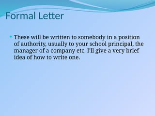 Formal Letter
 These will be written to somebody in a position
of authority, usually to your school principal, the
manager of a company etc. I’ll give a very brief
idea of how to write one.
 