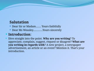 Salutation
 Dear Sir or Madam……. Yours faithfully
 Dear Ms Weasley………….Yours sincerely
 Introduction:
 Dive straight into the point. Why are you writing? To
appreciate, complain, suggest, request or disagree? What are
you writing in regards with? A new project, a newspaper
advertisement, an article or an event? Mention it. That’s your
introduction.
 
