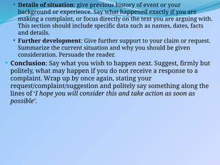  Details of situation: give previous history of event or your
background or experience. Say what happened exactly if you are
making a complaint, or focus directly on the text you are arguing with.
This section should include specific data such as names, dates, facts
and details.
 Further development: Give further support to your claim or request.
Summarize the current situation and why you should be given
consideration. Persuade the reader.
 Conclusion: Say what you wish to happen next. Suggest, firmly but
politely, what may happen if you do not receive a response to a
complaint. Wrap up by once again, stating your
request/complaint/suggestion and politely say something along the
lines of ‘I hope you will consider this and take action as soon as
possible’.
 
