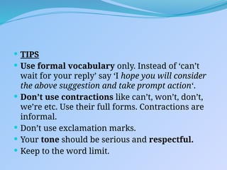  TIPS
 Use formal vocabulary only. Instead of ‘can’t
wait for your reply’ say ‘I hope you will consider
the above suggestion and take prompt action‘.
 Don’t use contractions like can’t, won’t, don’t,
we’re etc. Use their full forms. Contractions are
informal.
 Don’t use exclamation marks.
 Your tone should be serious and respectful.
 Keep to the word limit.
 