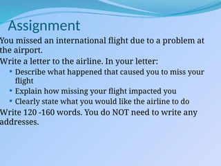 You missed an international flight due to a problem at
the airport.
Write a letter to the airline. In your letter:
 Describe what happened that caused you to miss your
flight
 Explain how missing your flight impacted you
 Clearly state what you would like the airline to do
Write 120 -160 words. You do NOT need to write any
addresses.
Assignment
 