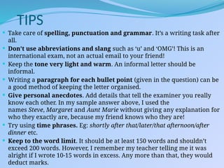 TIPS
 Take care of spelling, punctuation and grammar. It’s a writing task after
all.
 Don’t use abbreviations and slang such as ‘u’ and ‘OMG’! This is an
international exam, not an actual email to your friend!
 Keep the tone very light and warm. An informal letter should be
informal.
 Writing a paragraph for each bullet point (given in the question) can be
a good method of keeping the letter organised.
 Give personal anecdotes. Add details that tell the examiner you really
know each other. In my sample answer above, I used the
names Steve, Margaret and Aunt Marie without giving any explanation for
who they exactly are, because my friend knows who they are!
 Try using time phrases. Eg: shortly after that/later/that afternoon/after
dinner etc.
 Keep to the word limit. It should be at least 150 words and shouldn’t
exceed 200 words. However, I remember my teacher telling me it was
alright if I wrote 10-15 words in excess. Any more than that, they would
deduct marks.
 