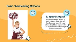 Basic cheerleading Motions
6.) Right and Left punch
To perform a right punch, as
shown above, place your left
hand on your hip with your
elbow straight out to your side.
The right arm should be straight
up beside your ear.
 