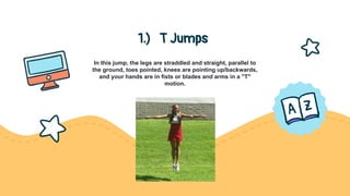 1.) T Jumps
In this jump, the legs are straddled and straight, parallel to
the ground, toes pointed, knees are pointing up/backwards,
and your hands are in fists or blades and arms in a "T"
motion.
 