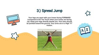3.) Spread Jump
Your legs are apart with your knees facing FORWARD
(compared to the Toe Touch when your knees are facing
up). Keep your legs directly beside you. Your toes should
be pointed toward the ground. Your arms are in a High "V"
motion.
 