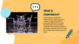 What is
cheerdance?
Cheer dancing rooted from
cheerleading - performance of a
routine, usually dominated by
gymnastic skills such as jumps,
tumbling skills, lifts and fosses
combined with shouting of cheers
and yells to lead the crowd to cheer
for a certain team during a game or
sport.
 