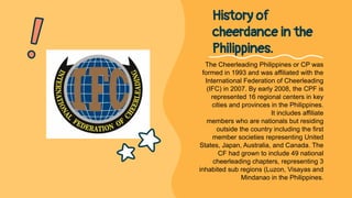 The Cheerleading Philippines or CP was
formed in 1993 and was affiliated with the
International Federation of Cheerleading
(IFC) in 2007. By early 2008, the CPF is
represented 16 regional centers in key
cities and provinces in the Philippines.
It includes affiliate
members who are nationals but residing
outside the country including the first
member societies representing United
States, Japan, Australia, and Canada. The
CF had grown to include 49 national
cheerleading chapters, representing 3
inhabited sub regions (Luzon, Visayas and
Mindanao in the Philippines.
History of
cheerdance in the
Philippines.
 