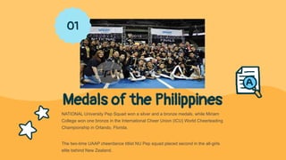 Medals of the Philippines
NATIONAL University Pep Squad won a silver and a bronze medals, while Miriam
College won one bronze in the International Cheer Union (ICU) World Cheerleading
Championship in Orlando, Florida.
The two-time UAAP cheerdance titlist NU Pep squad placed second in the all-girls
elite behind New Zealand.
01
 