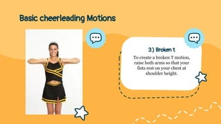 Basic cheerleading Motions
3.) Broken t
To create a broken T motion,
raise both arms so that your
fists rest on your chest at
shoulder height.
 
