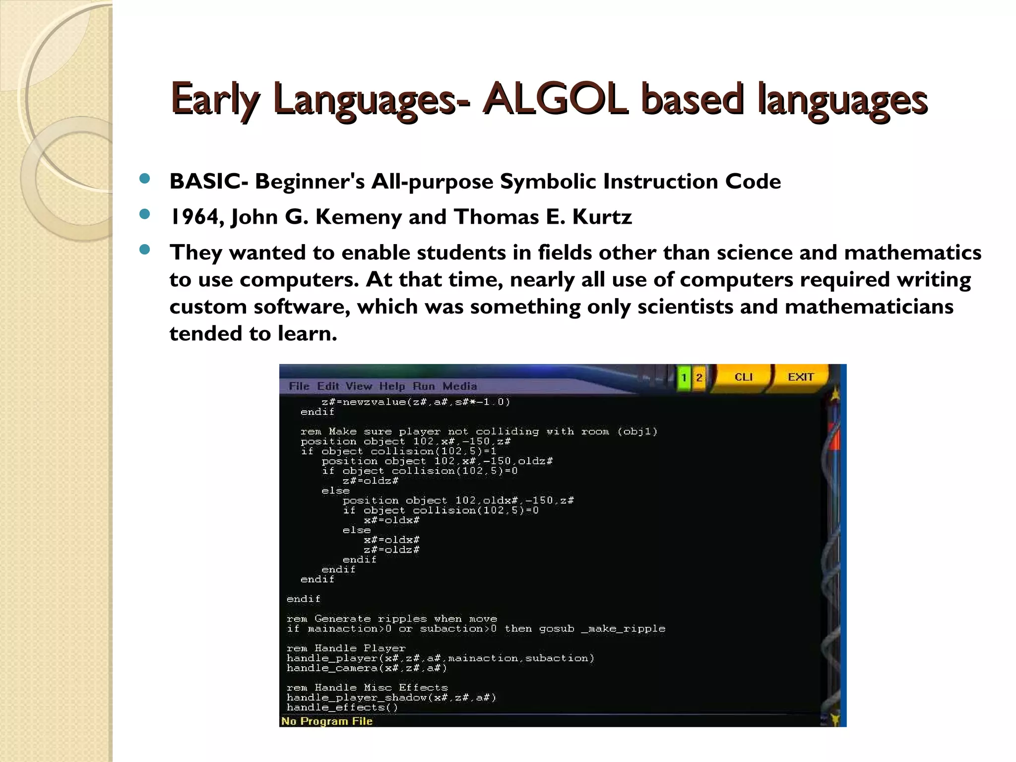 Early Languages- ALGOL based languagesEarly Languages- ALGOL based languages  BASIC- Beginner's All-purpose Symbolic Instruction Code  1964, John G. Kemeny and Thomas E. Kurtz  They wanted to enable students in fields other than science and mathematics to use computers. At that time, nearly all use of computers required writing custom software, which was something only scientists and mathematicians tended to learn. 