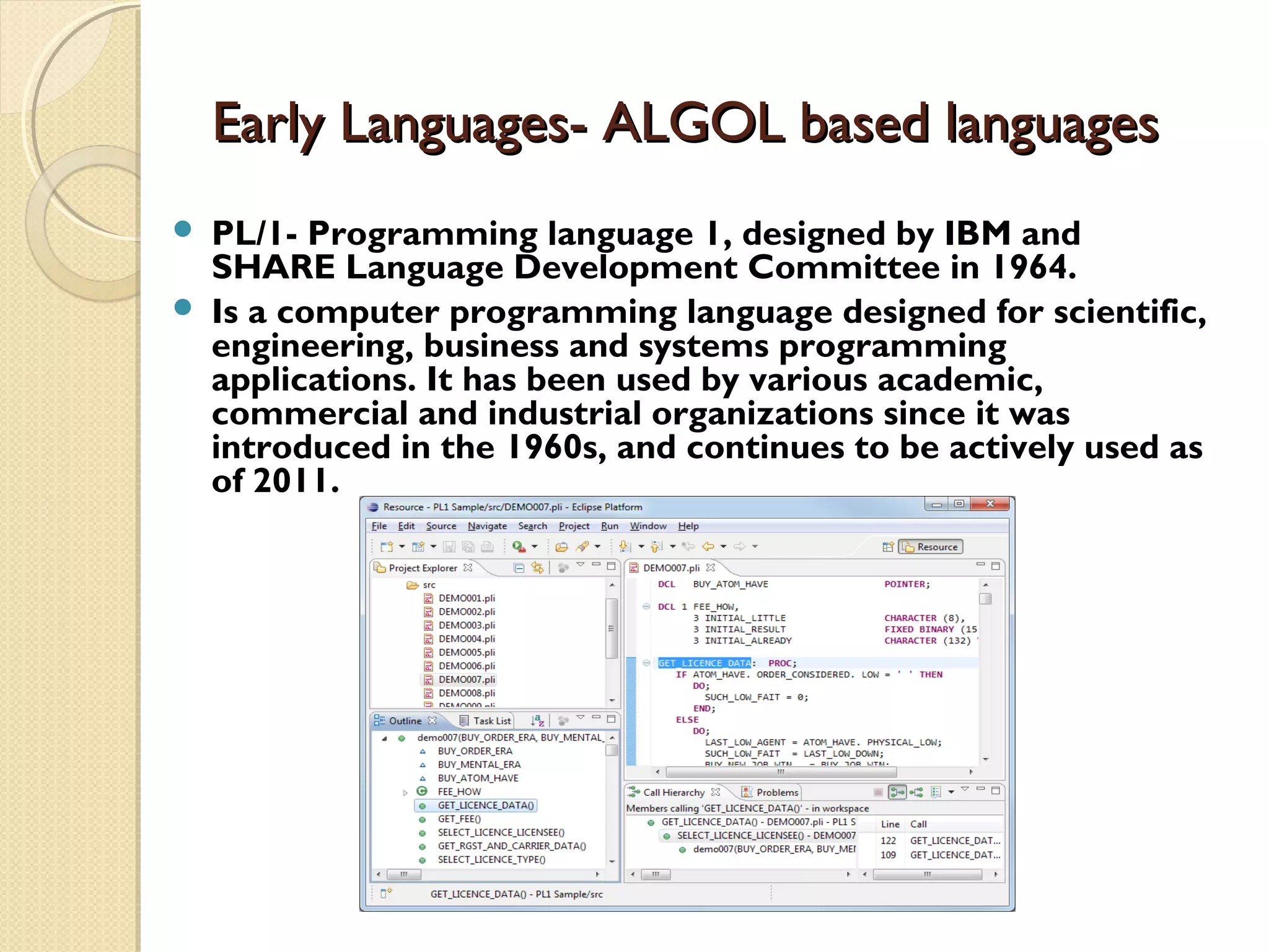 Early Languages- ALGOL based languagesEarly Languages- ALGOL based languages  PL/1- Programming language 1, designed by IBM and SHARE Language Development Committee in 1964.  Is a computer programming language designed for scientific, engineering, business and systems programming applications. It has been used by various academic, commercial and industrial organizations since it was introduced in the 1960s, and continues to be actively used as of 2011. 