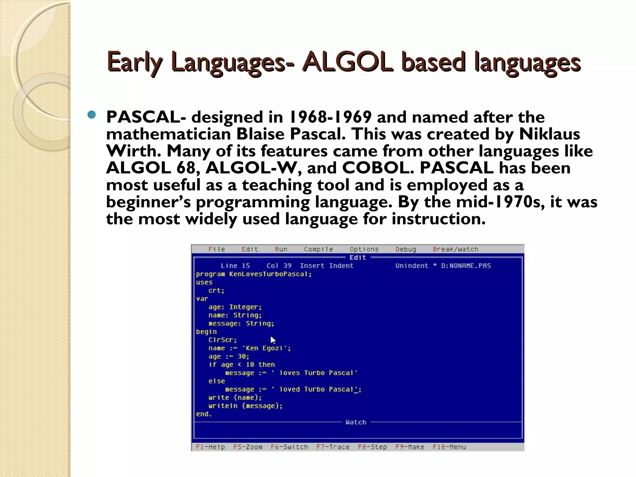 Early Languages- ALGOL based languagesEarly Languages- ALGOL based languages  PASCAL- designed in 1968-1969 and named after the mathematician Blaise Pascal. This was created by Niklaus Wirth. Many of its features came from other languages like ALGOL 68, ALGOL-W, and COBOL. PASCAL has been most useful as a teaching tool and is employed as a beginner’s programming language. By the mid-1970s, it was the most widely used language for instruction. 