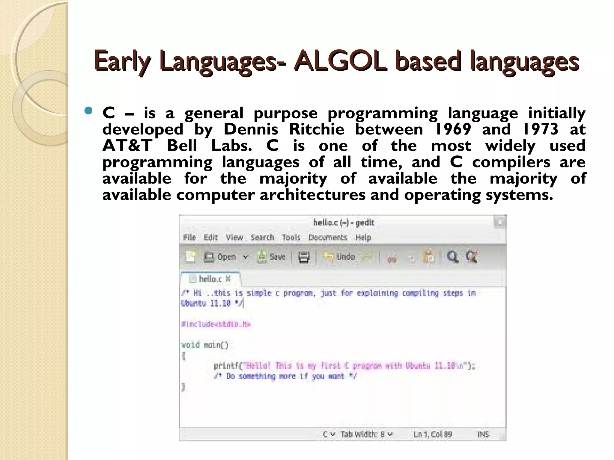 Early Languages- ALGOL based languagesEarly Languages- ALGOL based languages  C – is a general purpose programming language initially developed by Dennis Ritchie between 1969 and 1973 at AT&T Bell Labs. C is one of the most widely used programming languages of all time, and C compilers are available for the majority of available the majority of available computer architectures and operating systems. 