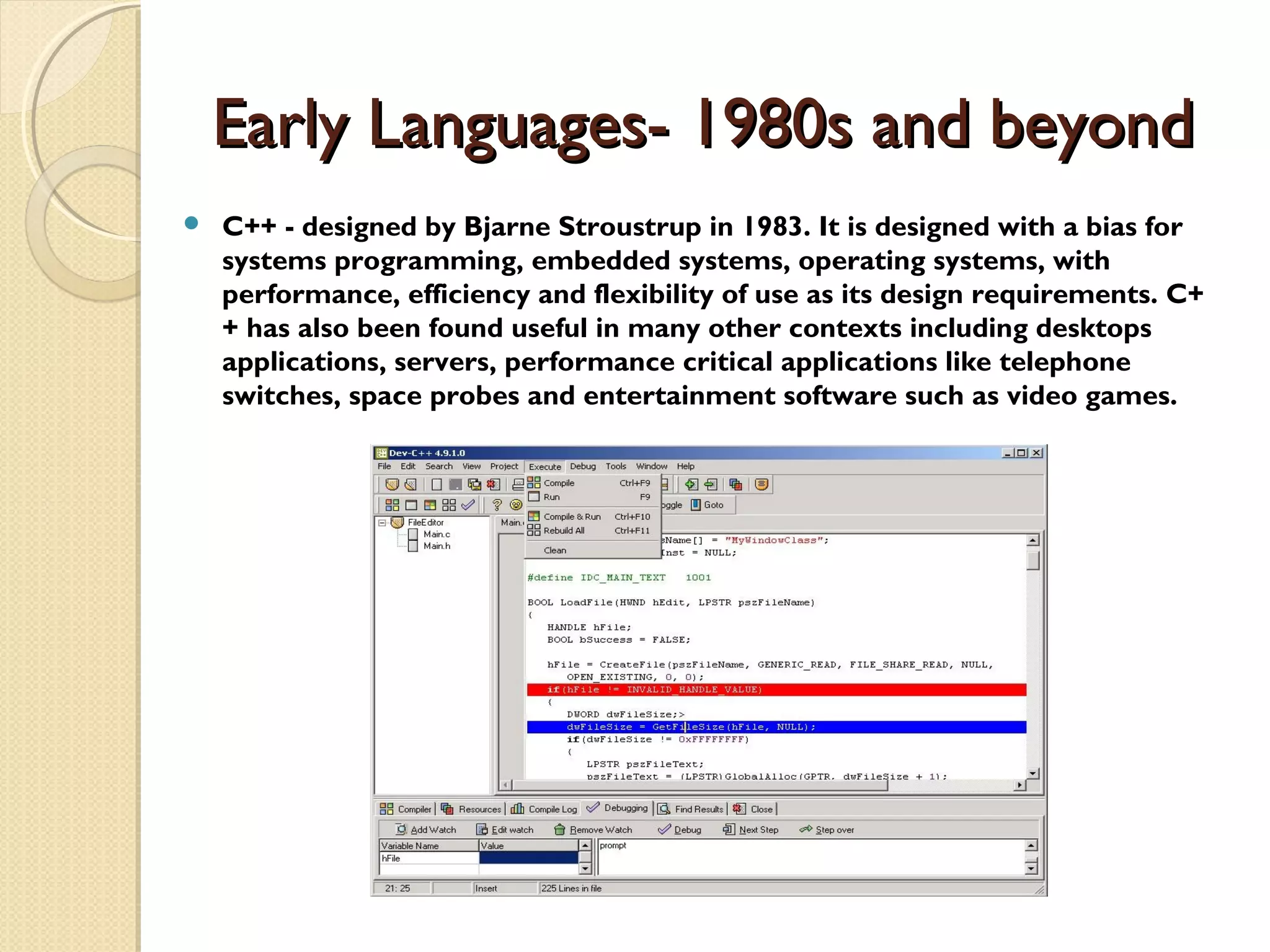 Early Languages- 1980s and beyondEarly Languages- 1980s and beyond  C++ - designed by Bjarne Stroustrup in 1983. It is designed with a bias for systems programming, embedded systems, operating systems, with performance, efficiency and flexibility of use as its design requirements. C+ + has also been found useful in many other contexts including desktops applications, servers, performance critical applications like telephone switches, space probes and entertainment software such as video games. 