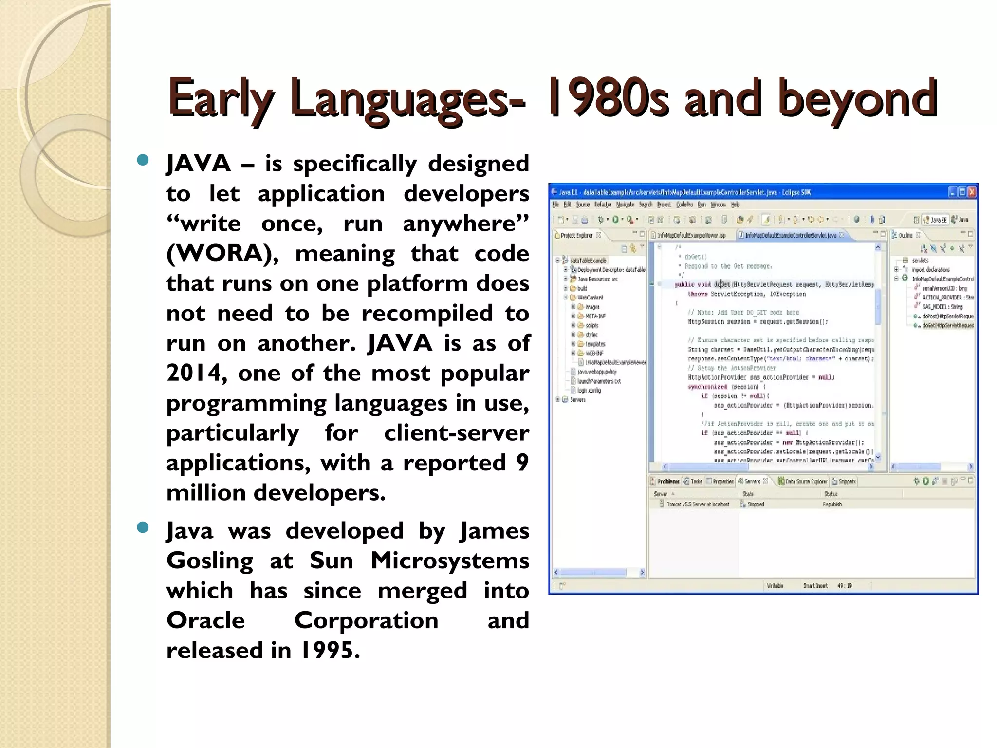 Early Languages- 1980s and beyondEarly Languages- 1980s and beyond  JAVA – is specifically designed to let application developers “write once, run anywhere” (WORA), meaning that code that runs on one platform does not need to be recompiled to run on another. JAVA is as of 2014, one of the most popular programming languages in use, particularly for client-server applications, with a reported 9 million developers.  Java was developed by James Gosling at Sun Microsystems which has since merged into Oracle Corporation and released in 1995. 