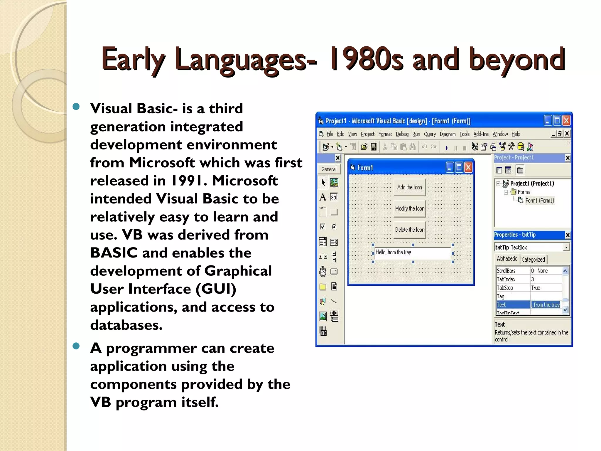 Early Languages- 1980s and beyondEarly Languages- 1980s and beyond  Visual Basic- is a third generation integrated development environment from Microsoft which was first released in 1991. Microsoft intended Visual Basic to be relatively easy to learn and use. VB was derived from BASIC and enables the development of Graphical User Interface (GUI) applications, and access to databases.  A programmer can create application using the components provided by the VB program itself. 