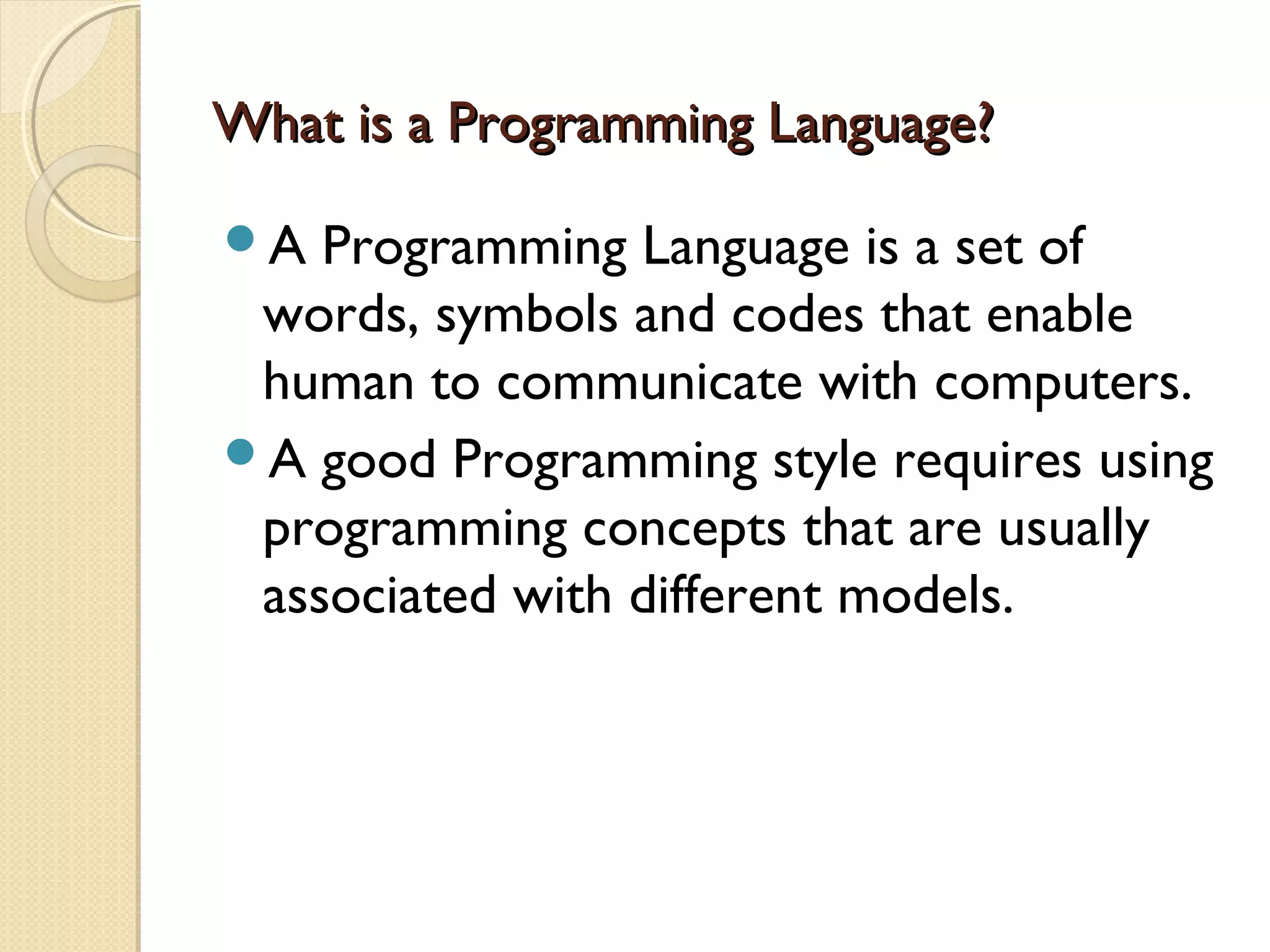 What is a Programming Language?What is a Programming Language? A Programming Language is a set of words, symbols and codes that enable human to communicate with computers. A good Programming style requires using programming concepts that are usually associated with different models. 
