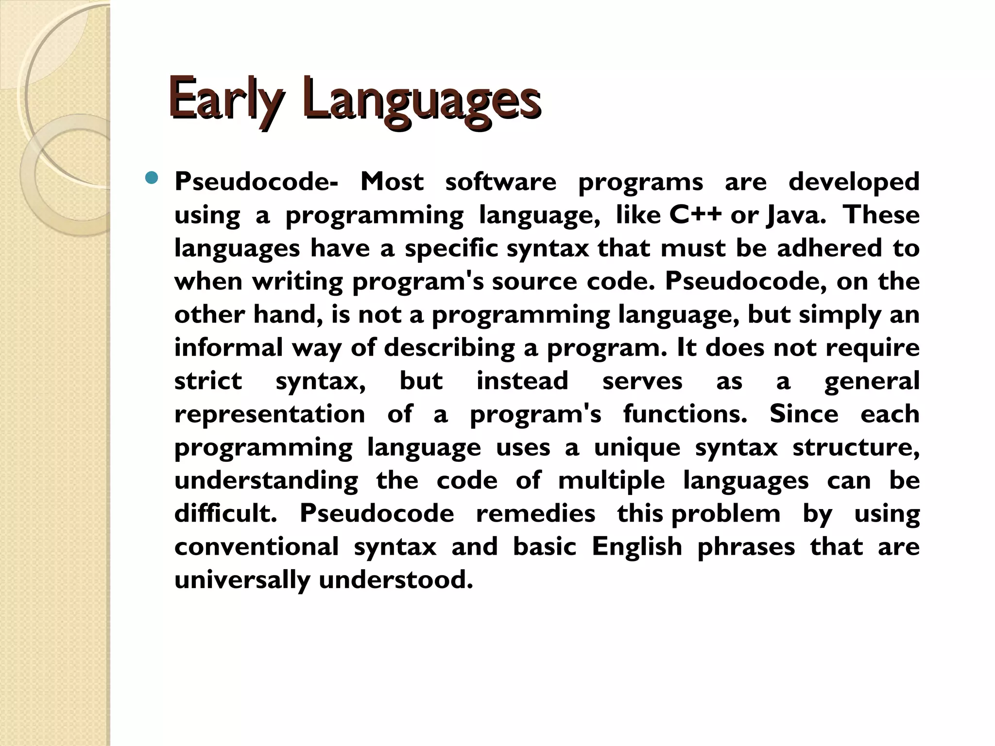 Early LanguagesEarly Languages  Pseudocode- Most software programs are developed using a programming language, like C++ or Java. These languages have a specific syntax that must be adhered to when writing program's source code. Pseudocode, on the other hand, is not a programming language, but simply an informal way of describing a program. It does not require strict syntax, but instead serves as a general representation of a program's functions. Since each programming language uses a unique syntax structure, understanding the code of multiple languages can be difficult. Pseudocode remedies this problem by using conventional syntax and basic English phrases that are universally understood.  