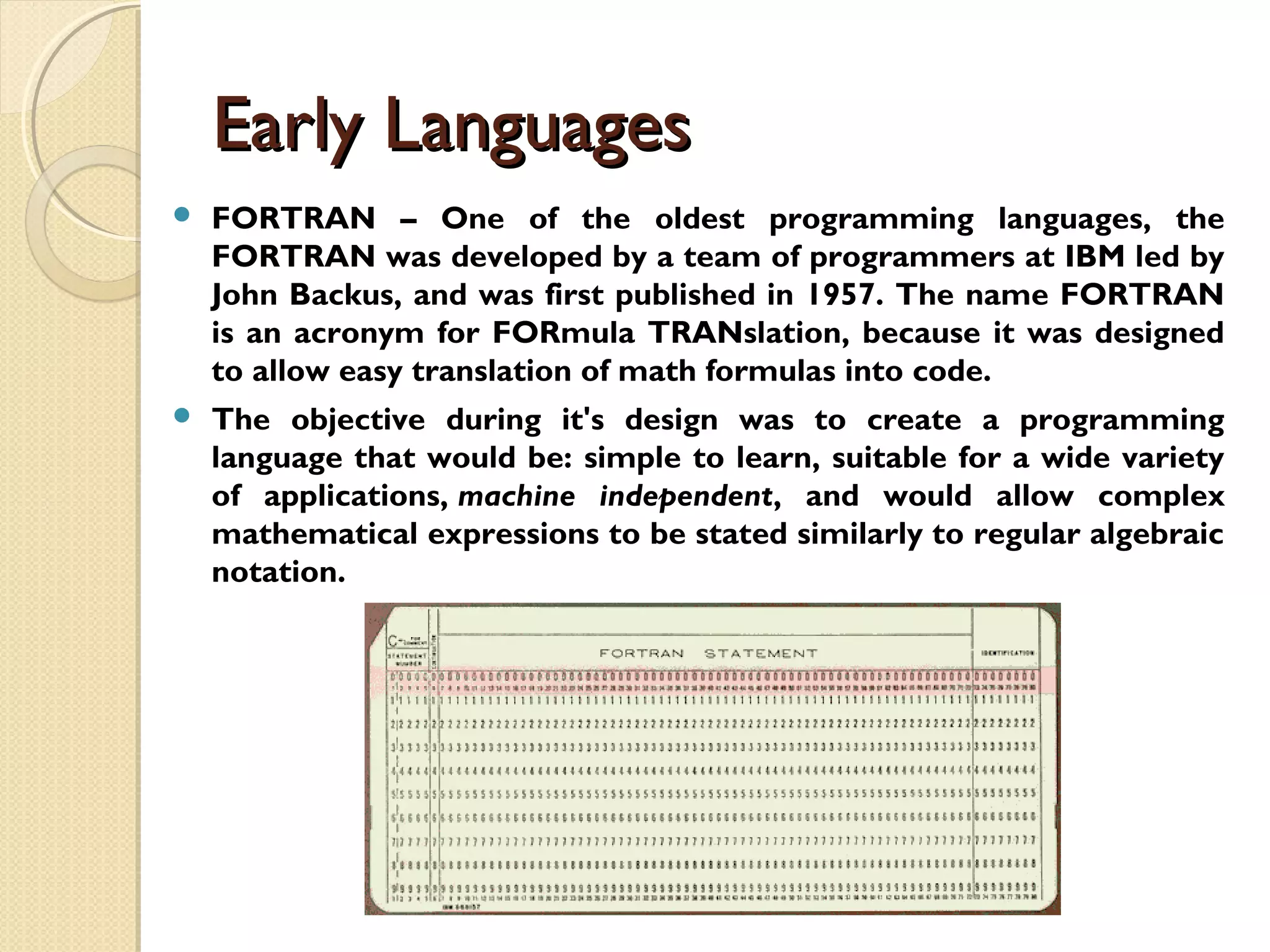 Early LanguagesEarly Languages  FORTRAN – One of the oldest programming languages, the FORTRAN was developed by a team of programmers at IBM led by John Backus, and was first published in 1957. The name FORTRAN is an acronym for FORmula TRANslation, because it was designed to allow easy translation of math formulas into code.  The objective during it's design was to create a programming language that would be: simple to learn, suitable for a wide variety of applications, machine independent, and would allow complex mathematical expressions to be stated similarly to regular algebraic notation. 