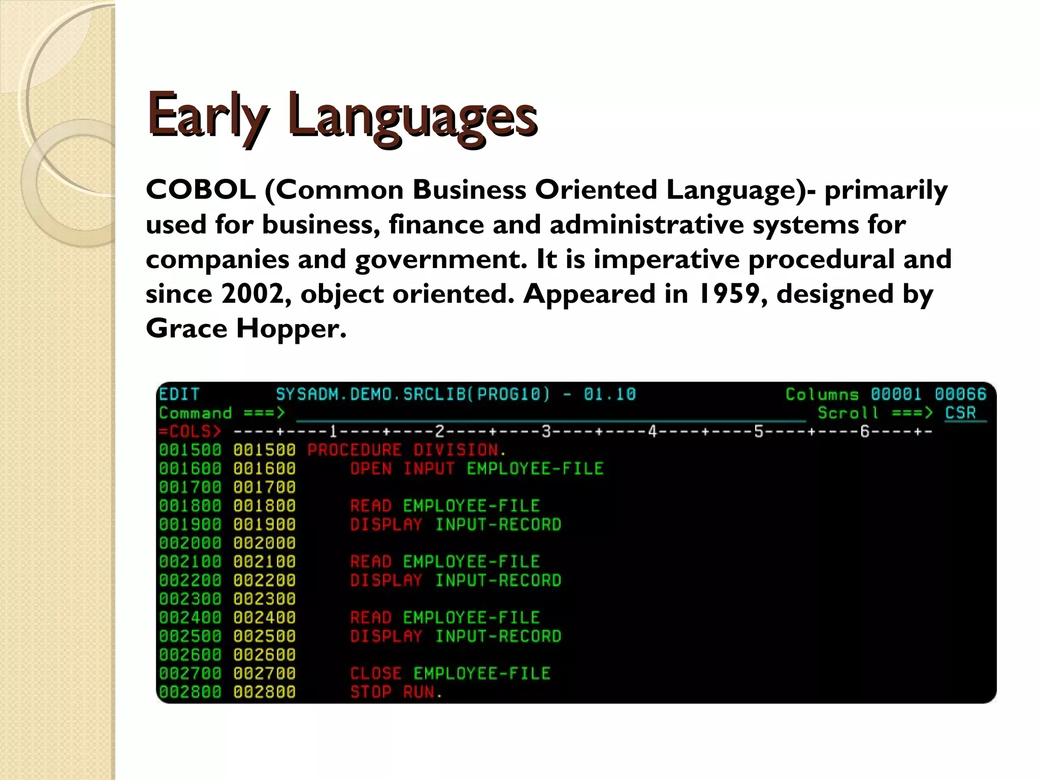 Early LanguagesEarly Languages COBOL (Common Business Oriented Language)- primarily used for business, finance and administrative systems for companies and government. It is imperative procedural and since 2002, object oriented. Appeared in 1959, designed by Grace Hopper. 