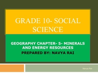 GRADE 10- SOCIAL
SCIENCE
GEOGRAPHY CHAPTER- 5- MINERALS
AND ENERGY RESOURCES
PREPARED BY: NAVYA RAI
Navya Rai
 