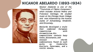 NICANOR ABELARDO (1893-1934)
Nicanor Abelardo is one of the
“Triumvirate of Filipino Composers”
which includes Antonio Molina and
Francisco Santiago. He studied
music at the Chicago Music College
and was influenced by the musical
styles of Schoenberg, Hindemith,
and Stravinsky.
Abelardo developed a style
that combined European
romanticism with
chromaticism.His
compositions contain hazy
tones,dissonance,and
unusual chords
combinations found in such
works as Cinderella
Overture, Panoramas, and a
violin sonata.
 