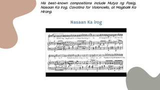His best-known compositions include Mutya ng Pasig,
Nasaan Ka Irog, Cavatina for Violoncello, at Magbalik Ka
Hirang.
Nasaan Ka irog
 