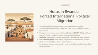 CASE STUDY
Hutus in Rwanda:
Forced International Political
Migration
• Rwanda: small central African country; 2010 population ~10.5 million
• Two main ethnic groups: Hutus (~84%) and Tutsis (~15%); decades of conflict
between them
• During six weeks in 1994, groups of Hutus killed about 800,000 Tutsis and Hutus
married to Tutsis — roughly a tenth of Rwanda's population died
• Genocide: the deliberate killing of people from a certain ethnic group or nation
• Over 2 million people fled to refugee camps on the border with Zaire (now the
DRC); hundreds died from cholera and other diseases
• By 1996, many refugees had returned — partly because Tutsis in Zaire began killing
Hutus in revenge
 