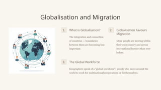 Globalisation and Migration
What is Globalisation?
The integration and connection
of countries — boundaries
between them are becoming less
important.
Globalisation Favours
Migration
More people are moving within
their own country and across
international borders than ever
before.
The Global Workforce
Geographers speak of a "global workforce": people who move around the
world to work for multinational corporations or for themselves.
1. 2.
3.
 