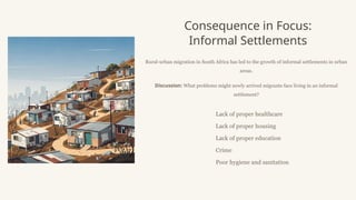Consequence in Focus:
Informal Settlements
Rural-urban migration in South Africa has led to the growth of informal settlements in urban
areas.
Discussion: What problems might newly arrived migrants face living in an informal
settlement?
Lack of proper healthcare
Lack of proper housing
Lack of proper education
Crime
Poor hygiene and sanitation
 