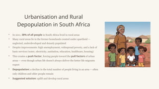 Urbanisation and Rural
Depopulation in South Africa
• In 2011, 38% of all people in South Africa lived in rural areas
• Many rural areas lie in the former homelands created under apartheid —
neglected, underdeveloped and densely populated
• Despite improvements: high unemployment, widespread poverty, and a lack of
basic services (water, electricity, sanitation, education, healthcare, housing)
• This creates a push factor, forcing people toward the pull factors of urban
areas — even though urban life doesn't always deliver the better life migrants
expect
• Depopulation: a decline in the total number of people living in an area — often
only children and older people remain
• Suggested solution: uplift and develop rural areas
 