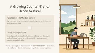 A Growing Counter-Trend:
Urban to Rural
Push Factors FROM Urban Centres
High cost of city living, stress, pollution, and congestion are driving some
people away from cities.
The Technology Enabler
Technological advances such as the internet and email now allow more
people to live and work in the rural countryside — making counter-
migration increasingly viable.
There is a growing trend of movement in the opposite direction — from cities
to rural areas — known as urban-rural migration or counter migration.
 