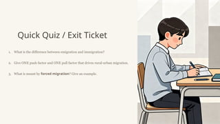 Quick Quiz / Exit Ticket
1. What is the difference between emigration and immigration?
2. Give ONE push factor and ONE pull factor that drives rural-urban migration.
3. What is meant by forced migration? Give an example.
 