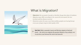 What is Migration?
• Migration: the movement of people so that they change their place of residence
• Migration types differ according to: the reasons for movement, the time
involved, and the distance involved
• Historical context: By 1900, more than a million people were leaving Europe
every year, trying to improve their quality of life
Geo fact: Birds, mammals, insects and fish also migrate to feed and
breed — the Arctic tern migrates the greatest distance of any animal, over
70,000 km a year between the Arctic and Antarctic
 