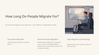 How Long Do People Migrate For?
The duration of migration varies enormously — from a lifetime to a single daily commute.
Permanent Migration
People change their place of residence
forever.
Semi-Permanent Migration
People change residence for a set period —
a year or two (e.g. teaching English in
South Korea), or seasonally (e.g. farm work
in summer months).
Daily Migration (Commuting)
Regular movement to and from a place of
work each day.
 