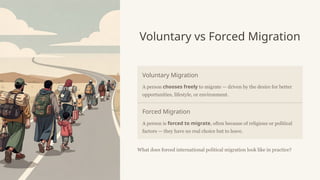 Voluntary vs Forced Migration
Voluntary Migration
A person chooses freely to migrate — driven by the desire for better
opportunities, lifestyle, or environment.
Forced Migration
A person is forced to migrate, often because of religious or political
factors — they have no real choice but to leave.
What does forced international political migration look like in practice?
 