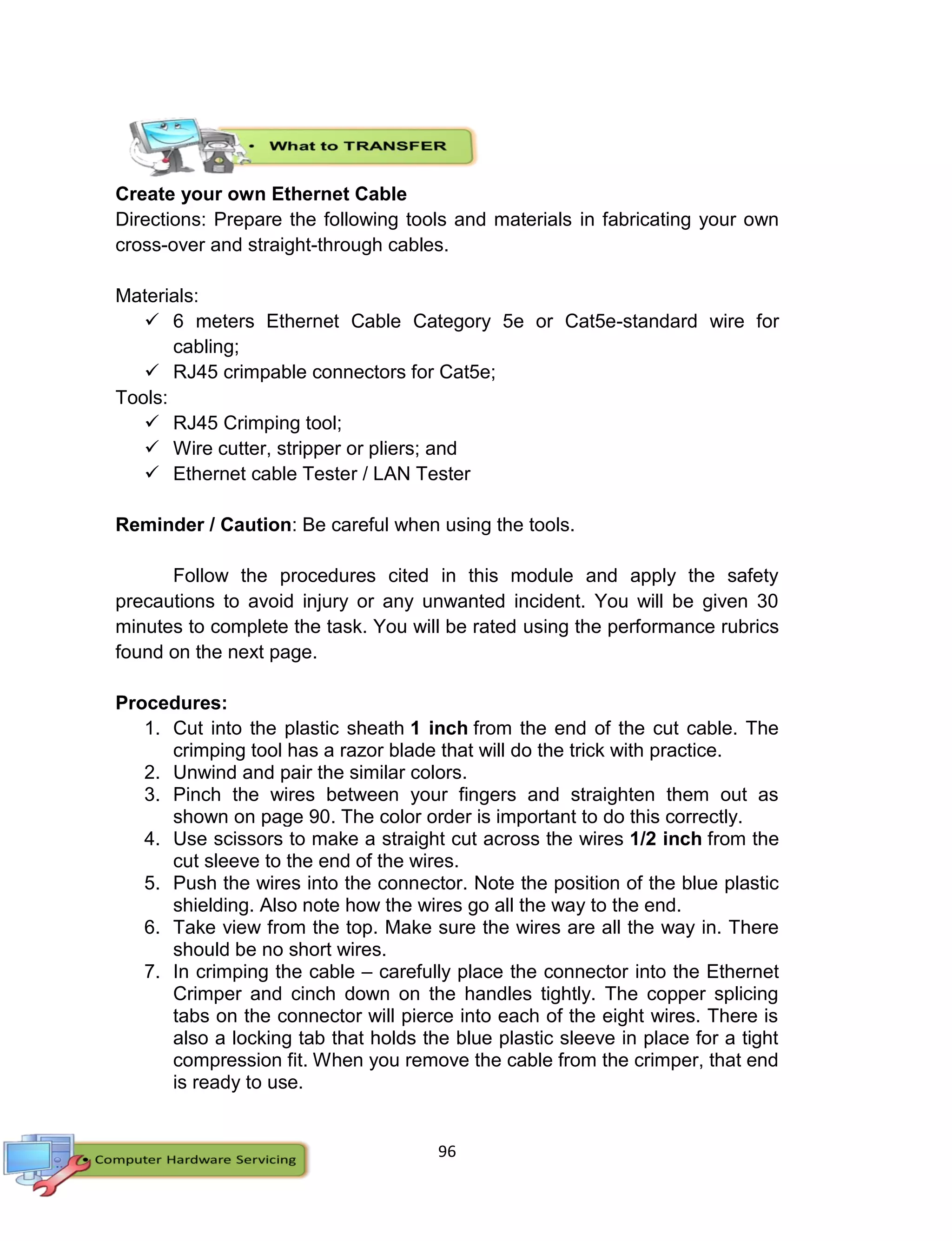 96
Create your own Ethernet Cable
Directions: Prepare the following tools and materials in fabricating your own
cross-over and straight-through cables.
Materials:
 6 meters Ethernet Cable Category 5e or Cat5e-standard wire for
cabling;
 RJ45 crimpable connectors for Cat5e;
Tools:
 RJ45 Crimping tool;
 Wire cutter, stripper or pliers; and
 Ethernet cable Tester / LAN Tester
Reminder / Caution: Be careful when using the tools.
Follow the procedures cited in this module and apply the safety
precautions to avoid injury or any unwanted incident. You will be given 30
minutes to complete the task. You will be rated using the performance rubrics
found on the next page.
Procedures:
1. Cut into the plastic sheath 1 inch from the end of the cut cable. The
crimping tool has a razor blade that will do the trick with practice.
2. Unwind and pair the similar colors.
3. Pinch the wires between your fingers and straighten them out as
shown on page 90. The color order is important to do this correctly.
4. Use scissors to make a straight cut across the wires 1/2 inch from the
cut sleeve to the end of the wires.
5. Push the wires into the connector. Note the position of the blue plastic
shielding. Also note how the wires go all the way to the end.
6. Take view from the top. Make sure the wires are all the way in. There
should be no short wires.
7. In crimping the cable – carefully place the connector into the Ethernet
Crimper and cinch down on the handles tightly. The copper splicing
tabs on the connector will pierce into each of the eight wires. There is
also a locking tab that holds the blue plastic sleeve in place for a tight
compression fit. When you remove the cable from the crimper, that end
is ready to use.
 