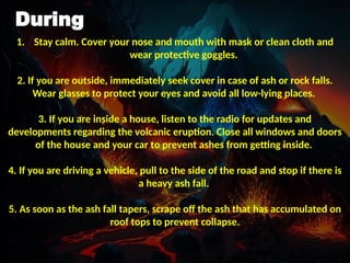 During
1. Stay calm. Cover your nose and mouth with mask or clean cloth and
wear protective goggles.
2. If you are outside, immediately seek cover in case of ash or rock falls.
Wear glasses to protect your eyes and avoid all low-lying places.
3. If you are inside a house, listen to the radio for updates and
developments regarding the volcanic eruption. Close all windows and doors
of the house and your car to prevent ashes from getting inside.
4. If you are driving a vehicle, pull to the side of the road and stop if there is
a heavy ash fall.
5. As soon as the ash fall tapers, scrape off the ash that has accumulated on
roof tops to prevent collapse.
 