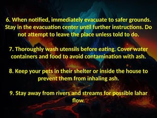 6. When notified, immediately evacuate to safer grounds.
Stay in the evacuation center until further instructions. Do
not attempt to leave the place unless told to do.
7. Thoroughly wash utensils before eating. Cover water
containers and food to avoid contamination with ash.
8. Keep your pets in their shelter or inside the house to
prevent them from inhaling ash.
9. Stay away from rivers and streams for possible lahar
flow.
 