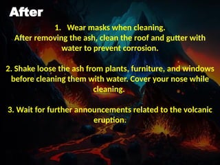 After
1. Wear masks when cleaning.
After removing the ash, clean the roof and gutter with
water to prevent corrosion.
2. Shake loose the ash from plants, furniture, and windows
before cleaning them with water. Cover your nose while
cleaning.
3. Wait for further announcements related to the volcanic
eruption.
 