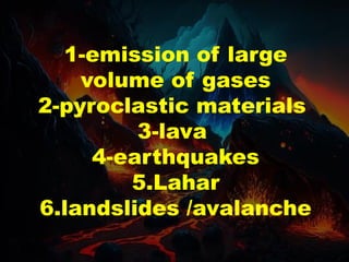 1-emission of large
volume of gases
2-pyroclastic materials
3-lava
4-earthquakes
5.Lahar
6.landslides /avalanche
 