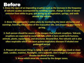 Before
1. Know the signs of an impending eruption such as the increase in the frequency
of volcanic quakes accompanied by rumbling sounds, change in color of steam
emission from white to gray, and drying up of vegetation, springs, and wells
around the volcano.
2. Know the community’s safety plans by monitoring the latest advisories and
warnings, knowing the location of the evacuation site, and preparing your family’s
go bag.
3. Each person should be aware of the dangers that volcanic eruptions. Volcanic
eruptions are expected to cause ash falls which in turn could harm humans,
animals, plants, equipments, and structures. Beyond that, fine volcanic ash is also
often respirable which can cause pulmo-respiratory diseases if inhaled over
prolonged period.
4. Prepare all necessary things to bring in case of evacuation: gas mask or clean
cloth, candles, matches, flashlights, extra batteries. Don’t forget to prepare your
disaster kit ahead of time.
5. Know which areas are covered by the danger zones.
 