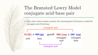 The Brønsted-Lowry Model
conjugate acid-base pair
 Also, when a base accepts a proton, the remaining part of the base is called the
conjugate acid of that base.
 