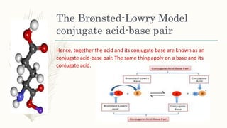 The Brønsted-Lowry Model
conjugate acid-base pair
Hence, together the acid and its conjugate base are known as an
conjugate acid-base pair. The same thing apply on a base and its
conjugate acid.
 