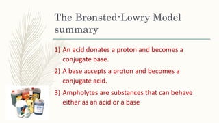 The Brønsted-Lowry Model
summary
1) An acid donates a proton and becomes a
conjugate base.
2) A base accepts a proton and becomes a
conjugate acid.
3) Ampholytes are substances that can behave
either as an acid or a base
 