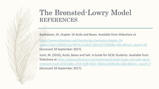 The Brønsted-Lowry Model
REFERENCES
Bookstaver, JD. chapter 16 Acids and Bases. Available from Slideshare at
https://www.slideshare.net/jhamze/ap-chemistry-chapter-16-
outline?qid=2304d113-e70f-4cc2-bb2f-1821a377f48d&v=&b=&from_search=42
(Accessed 18 September 2017).
Joshi, M. (2010), Acids, Bases and Salt. A Guide for GCSE Students. Available from
Slideshare at https://www.slideshare.net/maitreyeej3/acids-bases-and-salts-igcse-
chemistry?qid=225b168e-a754-420f-8423-7b02ee3599a5&v=&b=&from_search=7
(Accessed 18 September 2017).
 