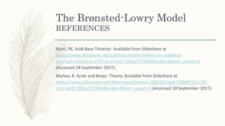 The Brønsted-Lowry Model
REFERENCES
Mani, PK. Acid-Base Titration. Available from Slideshare at
https://www.slideshare.net/pabitramani/titrimetrey-as-analytical-
tool?qid=2304d113-e70f-4cc2-bb2f-1821a377f48d&v=&b=&from_search=4
(Accessed 18 September 2017).
Muñoa, R. Acids and Bases: Theory. Available from Slideshare at
https://www.slideshare.net/rafamunoa/theories-5865342?qid=2304d113-e70f-
4cc2-bb2f-1821a377f48d&v=&b=&from_search=5 (Accessed 18 September 2017).
 