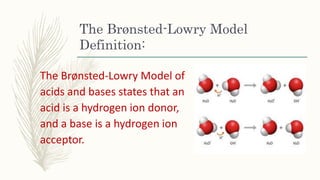 The Brønsted-Lowry Model
Definition:
The Brønsted-Lowry Model of
acids and bases states that an
acid is a hydrogen ion donor,
and a base is a hydrogen ion
acceptor.
 