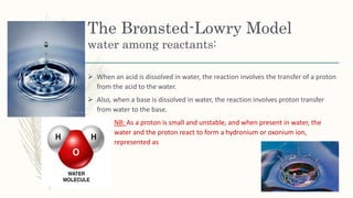 The Brønsted-Lowry Model
water among reactants:
 When an acid is dissolved in water, the reaction involves the transfer of a proton
from the acid to the water.
 Also, when a base is dissolved in water, the reaction involves proton transfer
from water to the base.
NB: As a proton is small and unstable, and when present in water, the
water and the proton react to form a hydronium or oxonium ion,
represented as
 